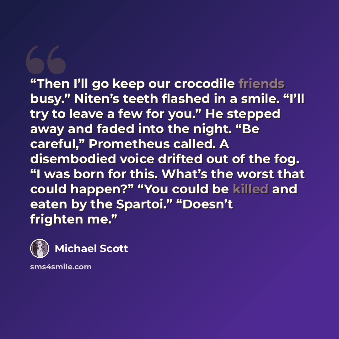 “Then I’ll go keep our crocodile friends busy.” Niten’s teeth flashed in a smile. “I’ll try to leave a few for you.” He stepped away and faded into the night. “Be careful,” Prometheus called. A disembodied voice drifted out of the fog. “I was born for this. What’s the worst that could happen?” “You…” quote by Michael Scott
