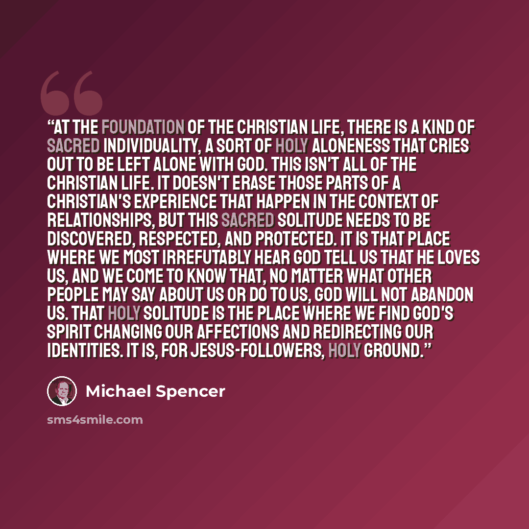 “At the foundation of the Christian life, there is a kind of sacred individuality, a sort of holy aloneness that cries out to be left alone with God. This isn't all of the Christian life. It doesn't erase those parts of a Christian's experience that happen in the context of relationships, but this…” quote by Michael Spencer