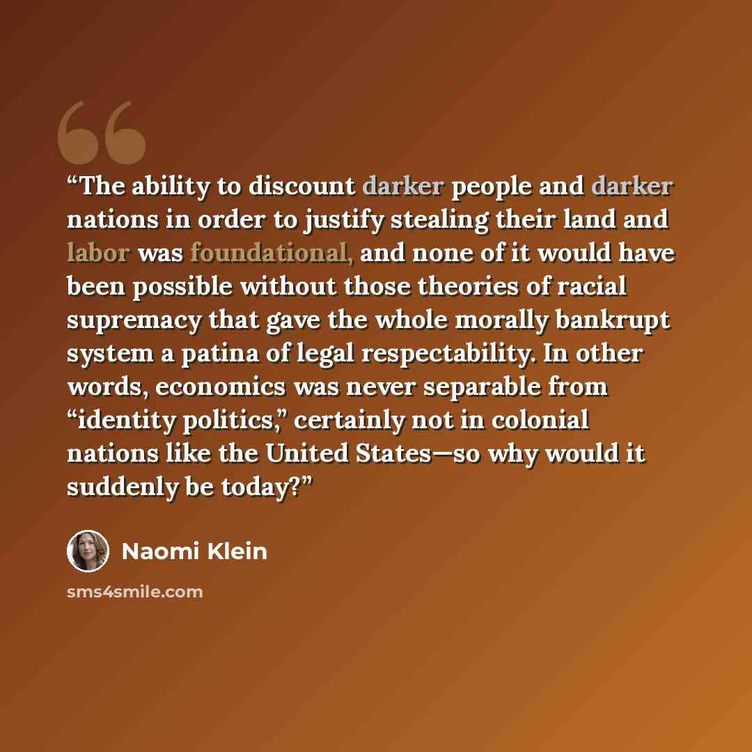 “The ability to discount darker people and darker nations in order to justify stealing their land and labor was foundational, and none of it would have been possible without those theories of racial supremacy that gave the whole morally bankrupt system a patina of legal respectability. In other…” quote by Naomi Klein