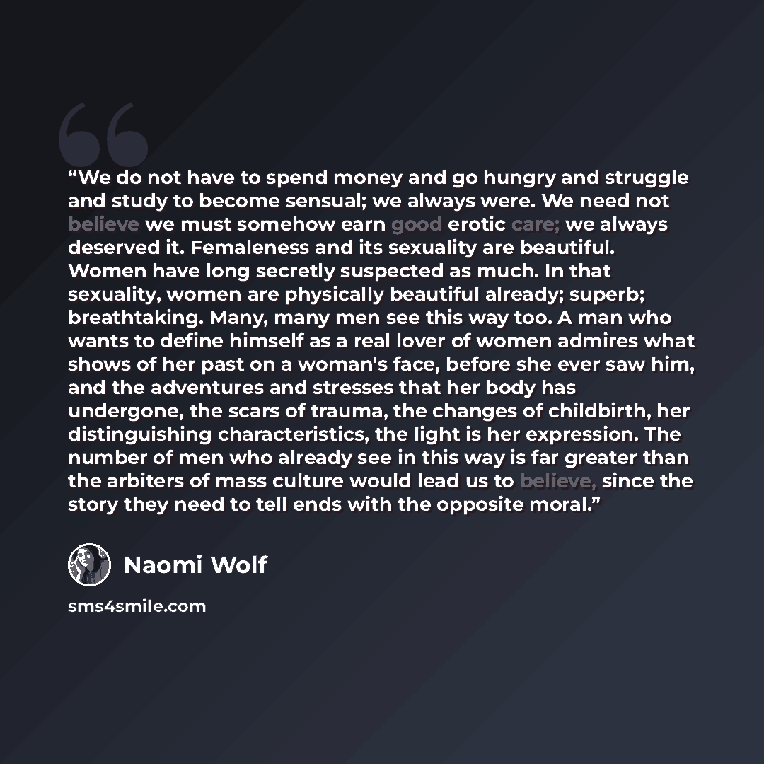 “We do not have to spend money and go hungry and struggle and study to become sensual; we always were. We need not believe we must somehow earn good erotic care; we always deserved it. Femaleness and its sexuality are beautiful. Women have long secretly suspected as much. In that sexuality, women…” quote by Naomi Wolf