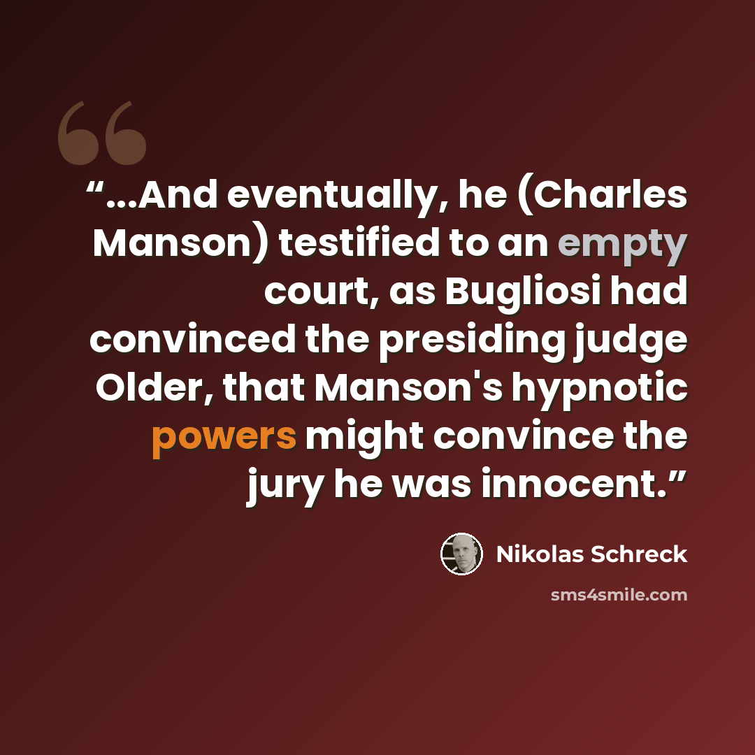 “...And eventually, he (Charles Manson) testified to an empty court, as Bugliosi had convinced the presiding judge Older, that Manson's hypnotic powers might convince the jury he was innocent.” quote by Nikolas Schreck