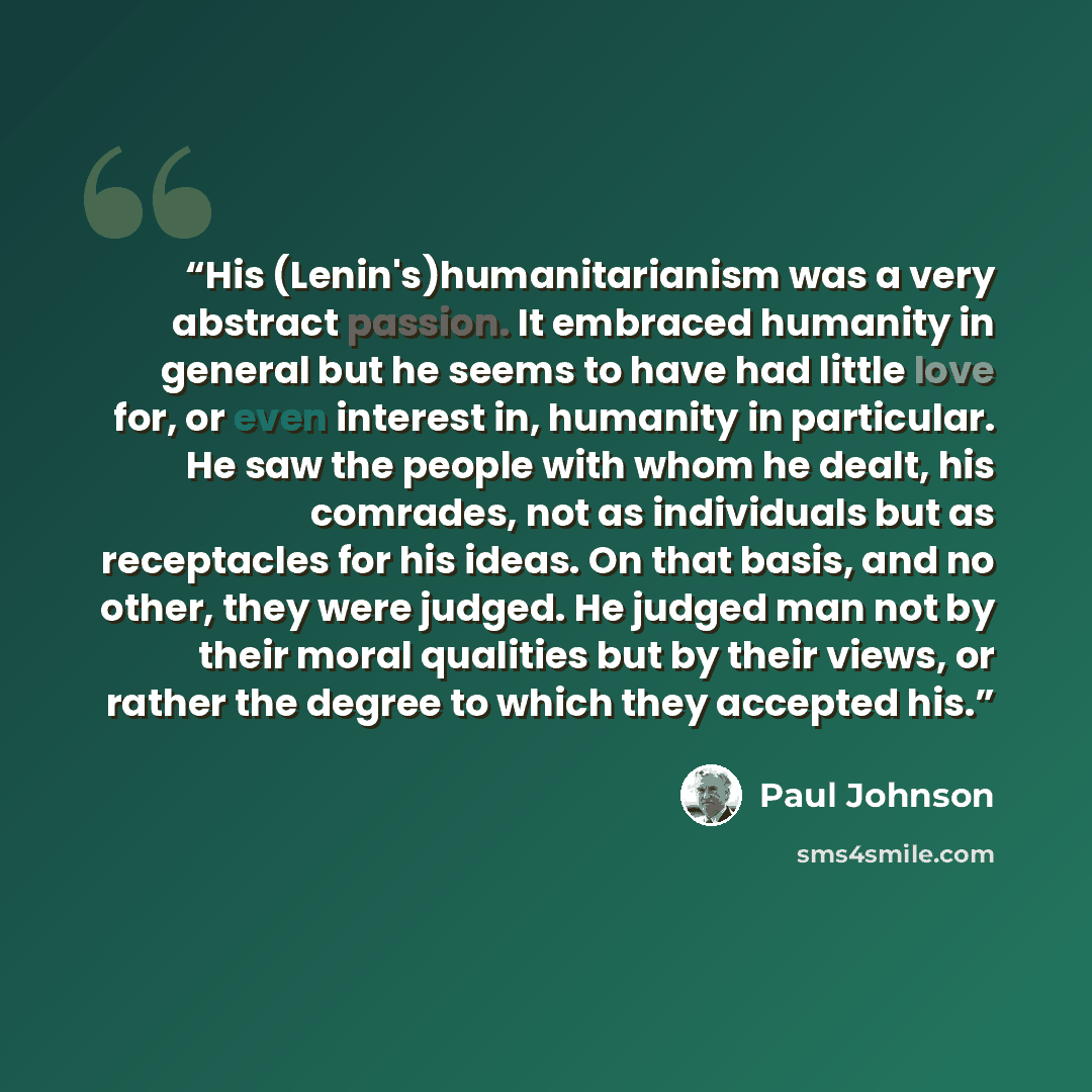 “His (Lenin's)humanitarianism was a very abstract passion. It embraced humanity in general but he seems to have had little love for, or even interest in, humanity in particular. He saw the people with whom he dealt, his comrades, not as individuals but as receptacles for his ideas. On that basis…” quote by Paul Johnson