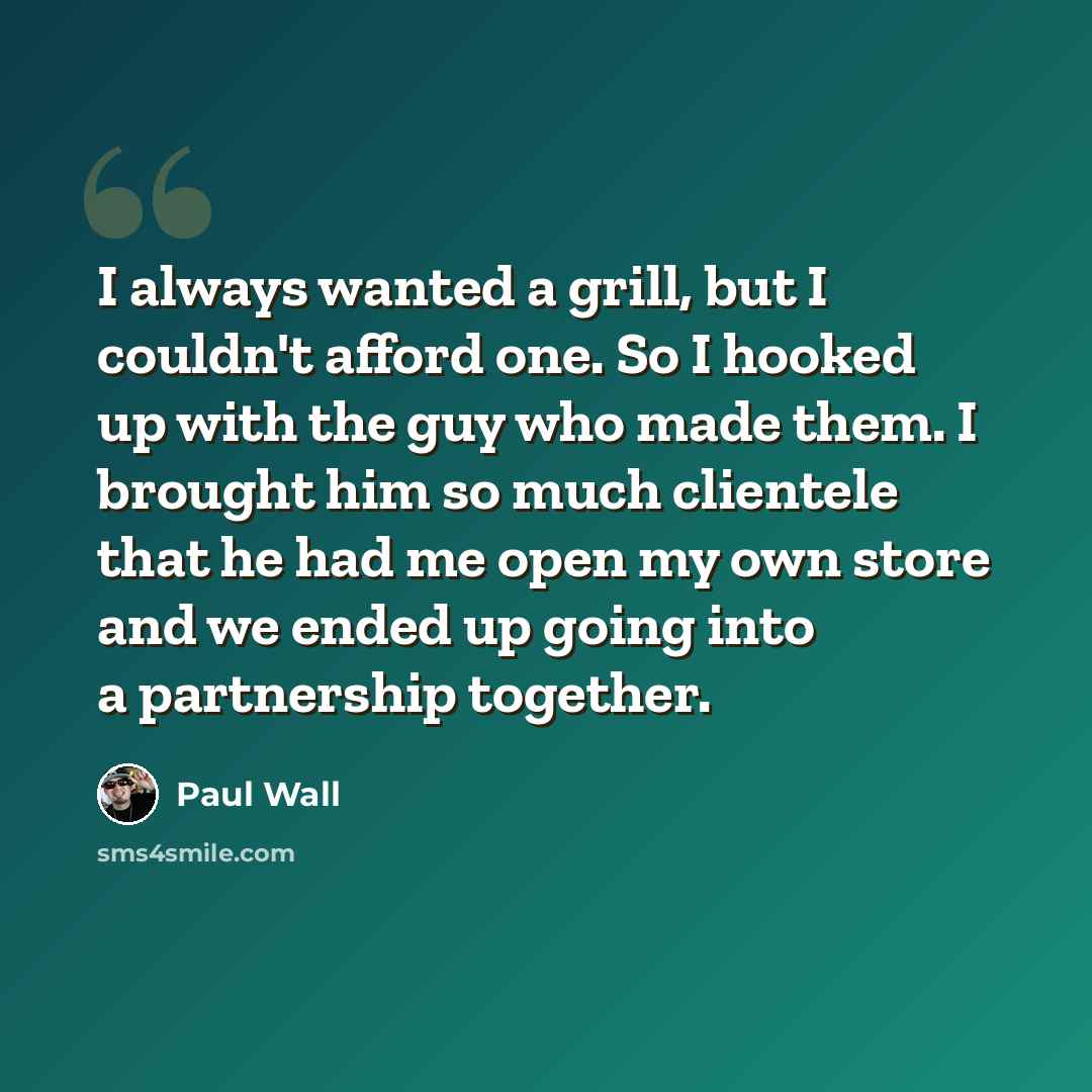 “I always wanted a grill, but I couldn't afford one. So I hooked up with the guy who made them. I brought him so much clientele that he had me open my own store and we ended up going into a partnership together.” quote by Paul Wall