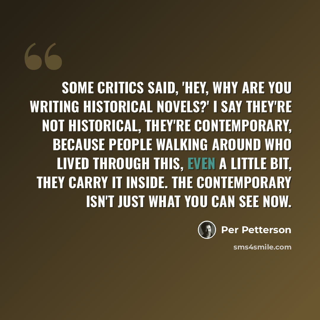 “Some critics said, 'Hey, why are you writing historical novels?' I say they're not historical, they're contemporary, because people walking around who lived through this, even a little bit, they carry it inside. The contemporary isn't just what you can see now.” quote by Per Petterson