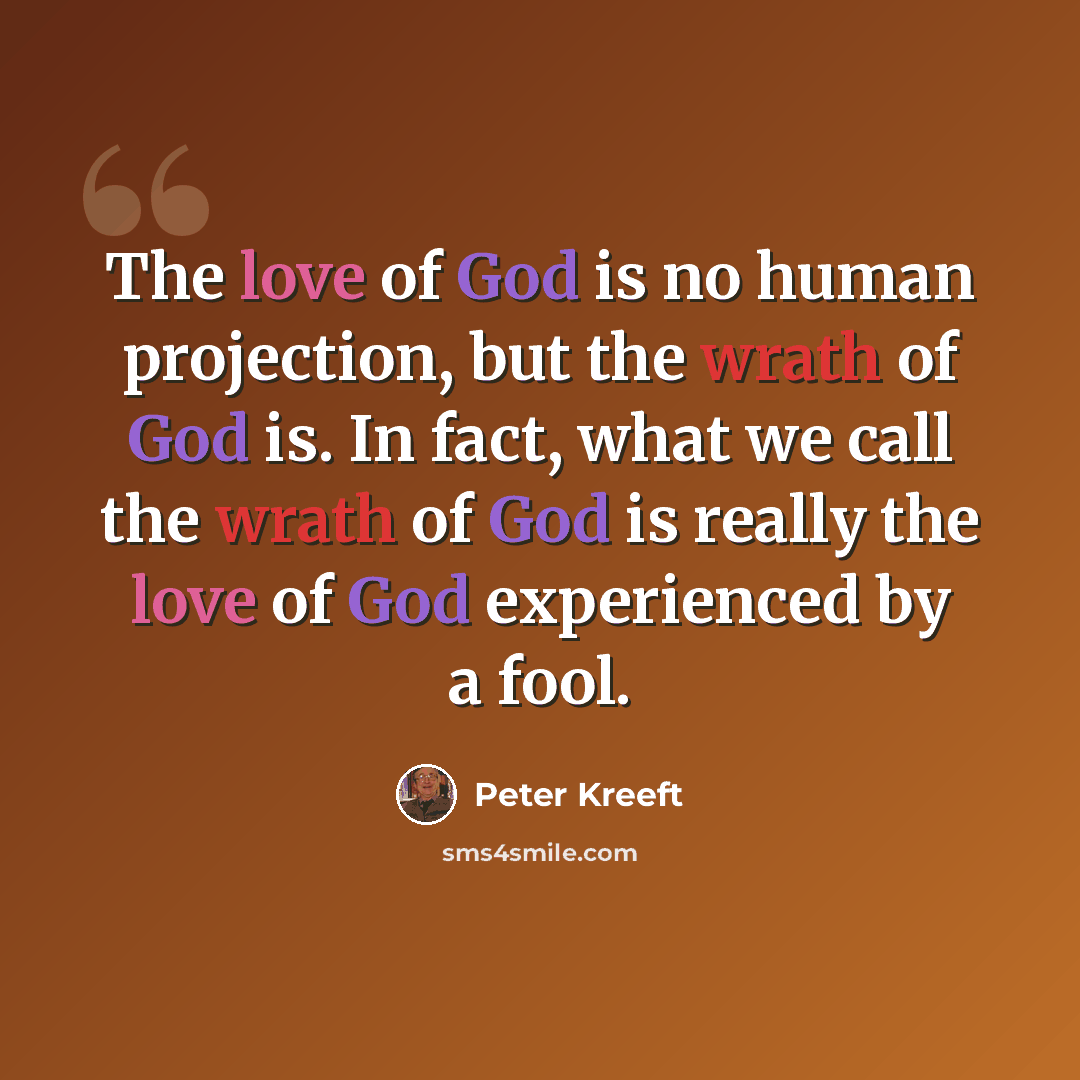 “The love of God is no human projection, but the wrath of God is. In fact, what we call the wrath of God is really the love of God experienced by a fool.” quote by Peter Kreeft