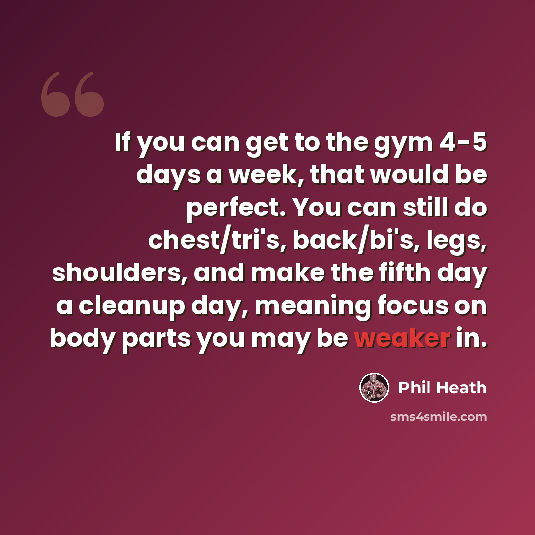 “If you can get to the gym 4-5 days a week, that would be perfect. You can still do chest/tri's, back/bi's, legs, shoulders, and make the fifth day a cleanup day, meaning focus on body parts you may be weaker in.” quote by Phil Heath
