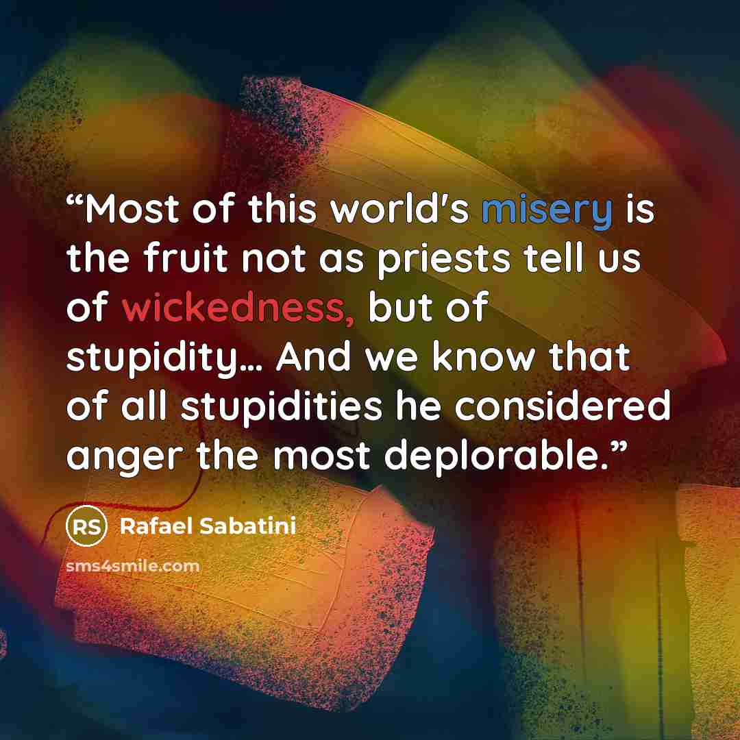 “Most of this world's misery is the fruit not as priests tell us of wickedness, but of stupidity… And we know that of all stupidities he considered anger the most deplorable.” quote by Rafael Sabatini