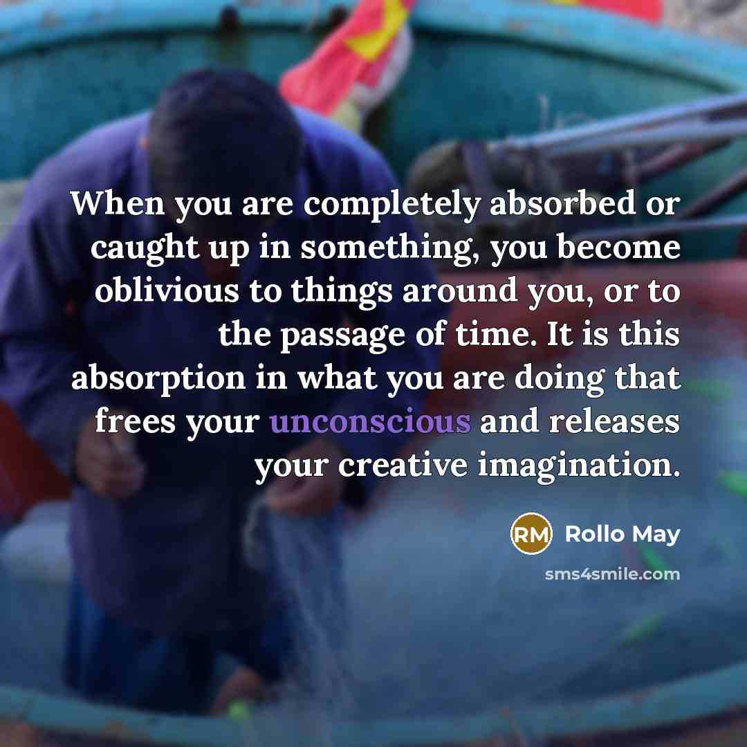“When you are completely absorbed or caught up in something, you become oblivious to things around you, or to the passage of time. It is this absorption in what you are doing that frees your unconscious and releases your creative imagination.” quote by Rollo May