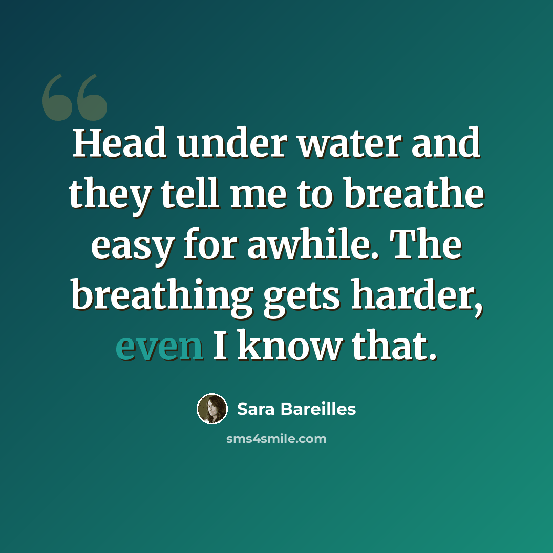 “Head under water and they tell me to breathe easy for awhile. The breathing gets harder, even I know that.” quote by Sara Bareilles