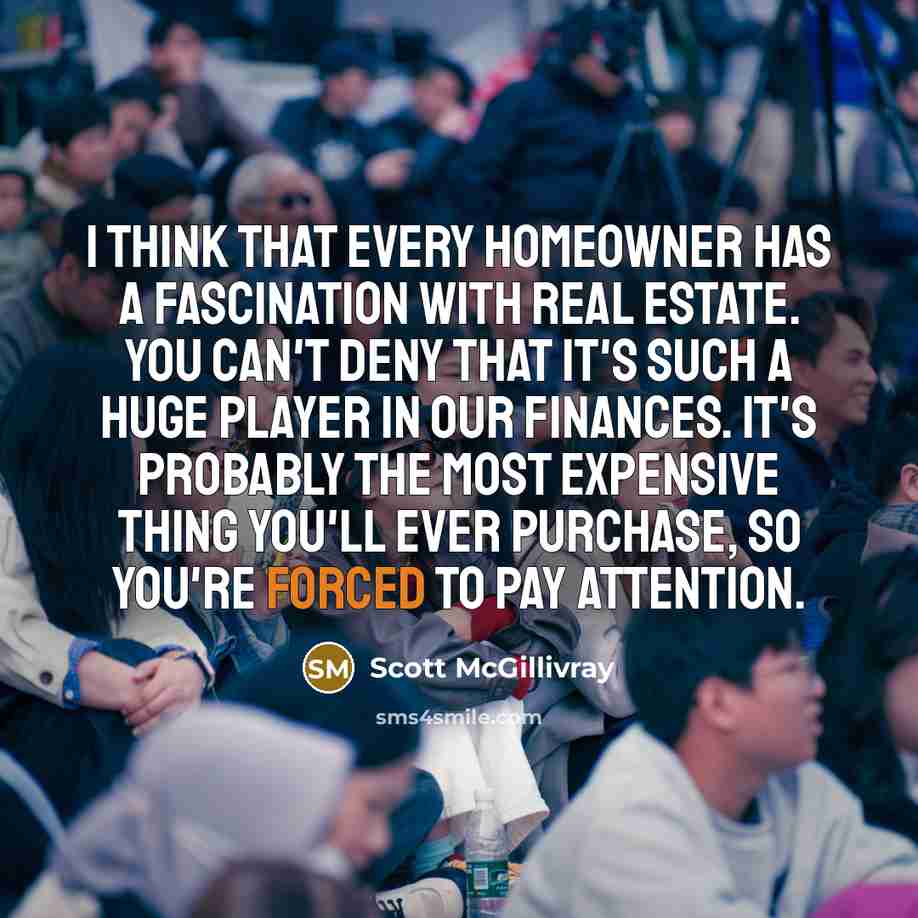 “I think that every homeowner has a fascination with real estate. You can't deny that it's such a huge player in our finances. It's probably the most expensive thing you'll ever purchase, so you're forced to pay attention.” quote by Scott McGillivray
