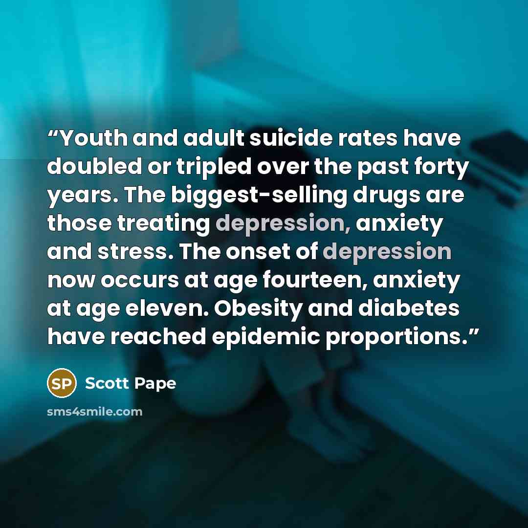 “Youth and adult suicide rates have doubled or tripled over the past forty years. The biggest-selling drugs are those treating depression, anxiety and stress. The onset of depression now occurs at age fourteen, anxiety at age eleven. Obesity and diabetes have reached epidemic proportions.” quote by Scott Pape