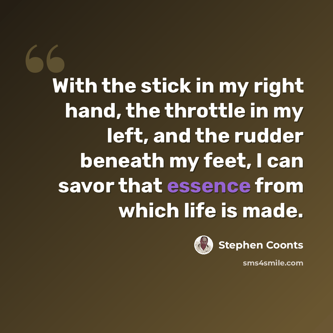 “With the stick in my right hand, the throttle in my left, and the rudder beneath my feet, I can savor that essence from which life is made.” quote by Stephen Coonts