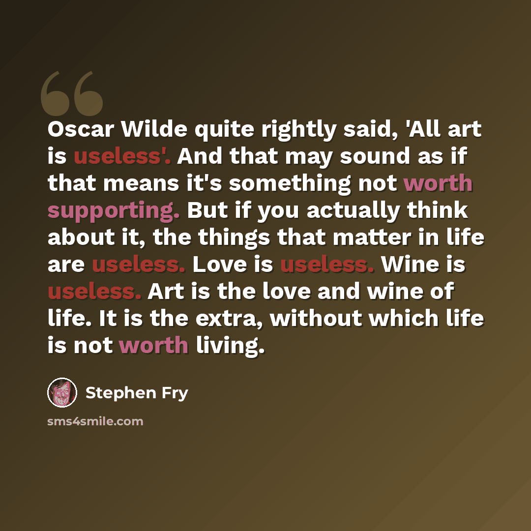 “Oscar Wilde quite rightly said, 'All art is useless'. And that may sound as if that means it's something not worth supporting. But if you actually think about it, the things that matter in life are useless. Love is useless. Wine is useless. Art is the love and wine of life. It is the extra…” quote by Stephen Fry
