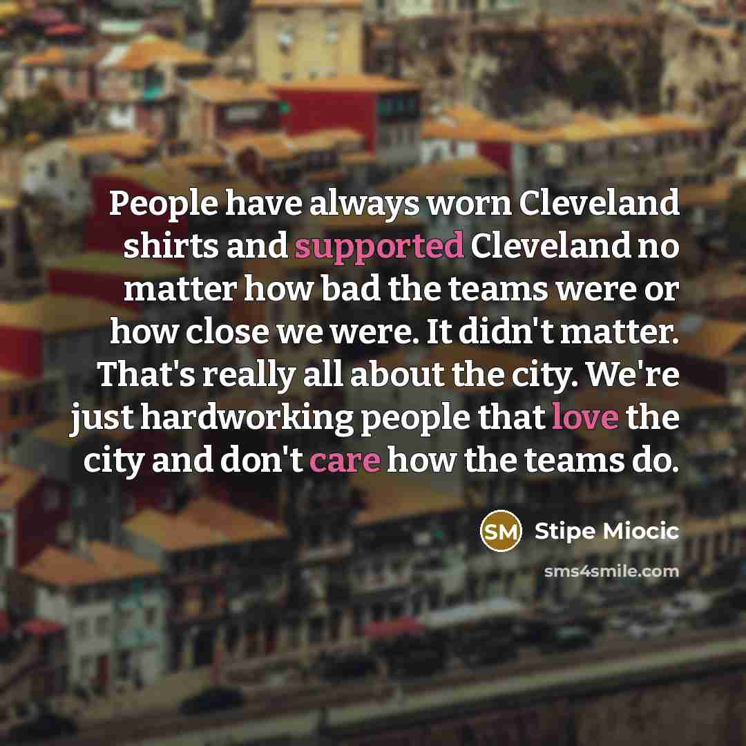 “People have always worn Cleveland shirts and supported Cleveland no matter how bad the teams were or how close we were. It didn't matter. That's really all about the city. We're just hardworking people that love the city and don't care how the teams do.” quote by Stipe Miocic