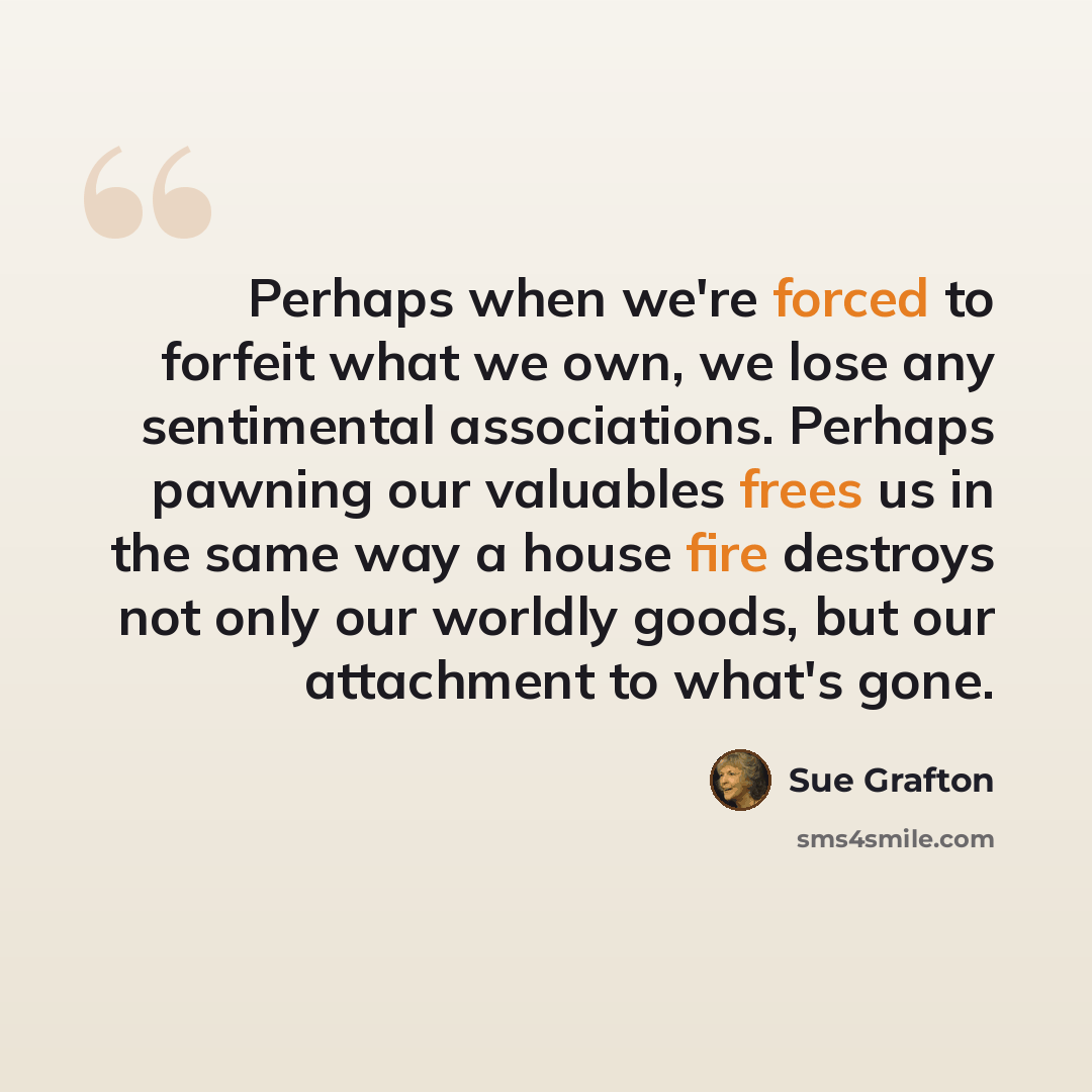 “Perhaps when we're forced to forfeit what we own, we lose any sentimental associations. Perhaps pawning our valuables frees us in the same way a house fire destroys not only our worldly goods, but our attachment to what's gone.” quote by Sue Grafton