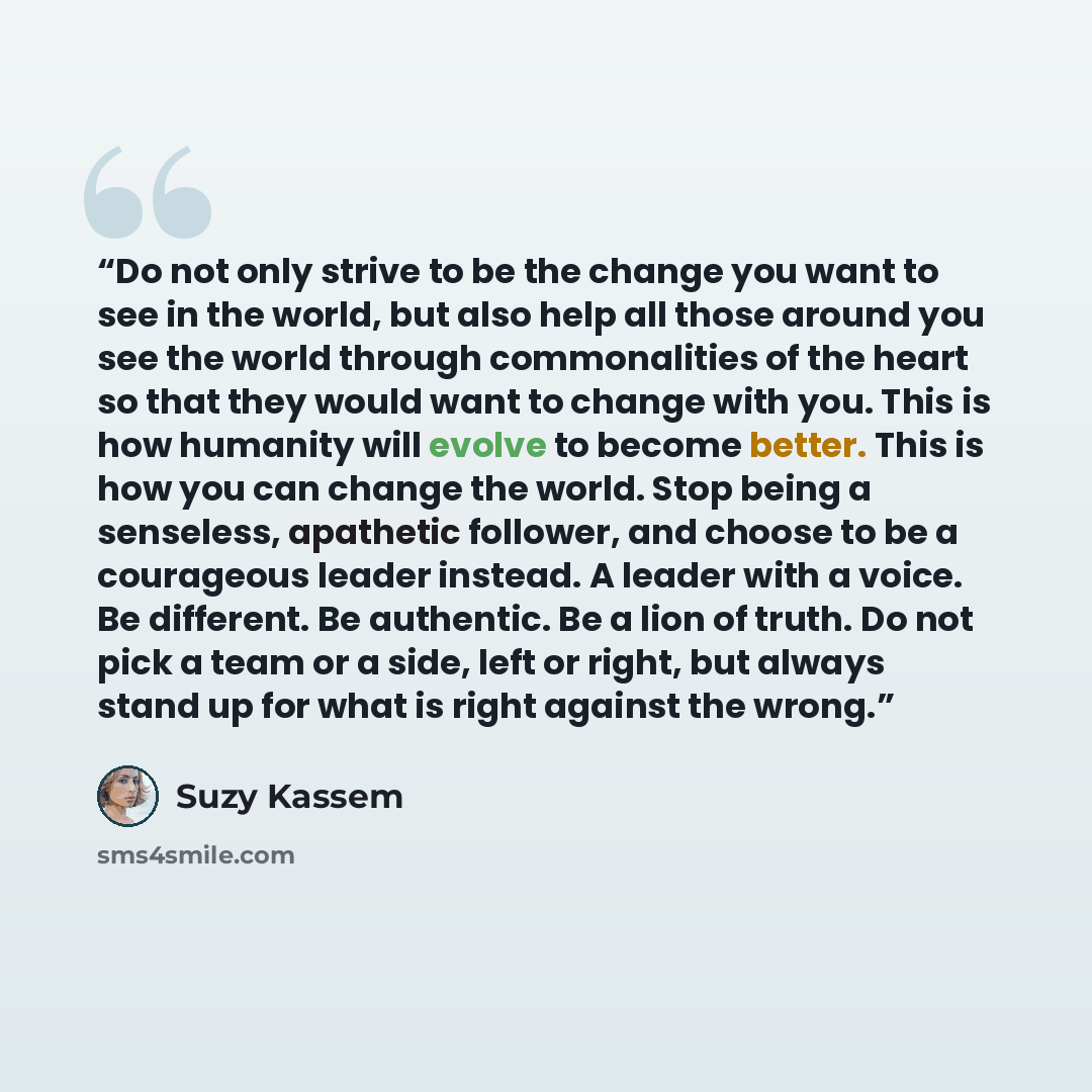 “Do not only strive to be the change you want to see in the world, but also help all those around you see the world through commonalities of the heart so that they would want to change with you. This is how humanity will evolve to become better. This is how you can change the world. Stop being a…” quote by Suzy Kassem