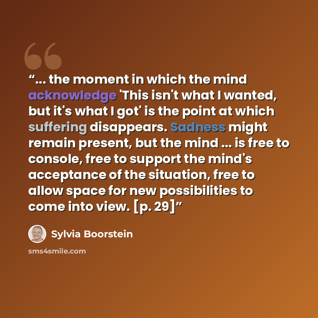 “... the moment in which the mind acknowledge 'This isn't what I wanted, but it's what I got' is the point at which suffering disappears. Sadness might remain present, but the mind ... is free to console, free to support the mind's acceptance of the situation, free to allow space for new…” quote by Sylvia Boorstein