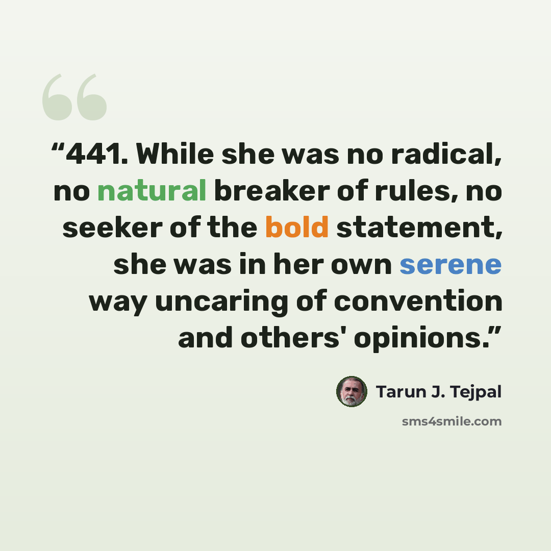 “441. While she was no radical, no natural breaker of rules, no seeker of the bold statement, she was in her own serene way uncaring of convention and others' opinions.” quote by Tarun J. Tejpal