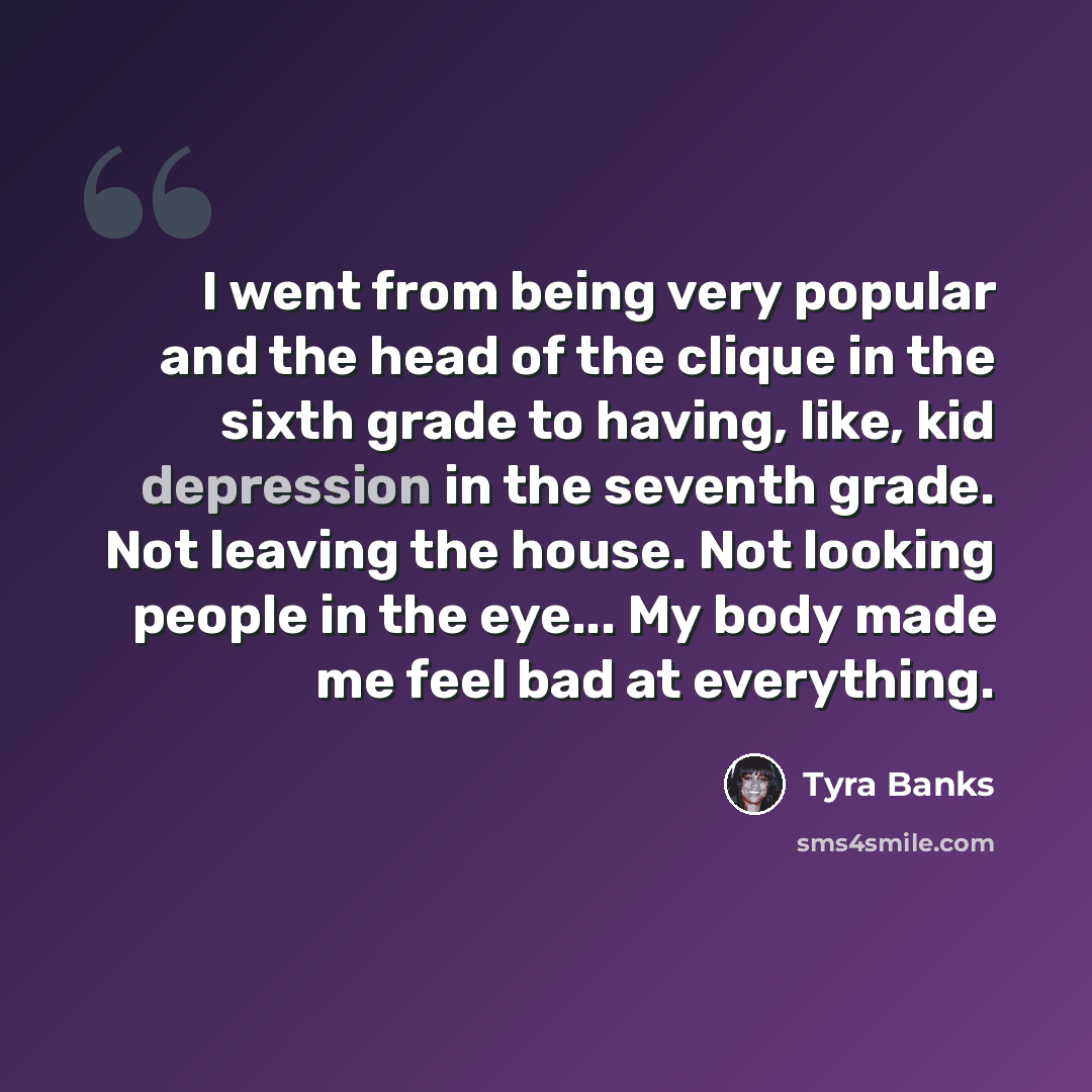 “I went from being very popular and the head of the clique in the sixth grade to having, like, kid depression in the seventh grade. Not leaving the house. Not looking people in the eye... My body made me feel bad at everything.” quote by Tyra Banks