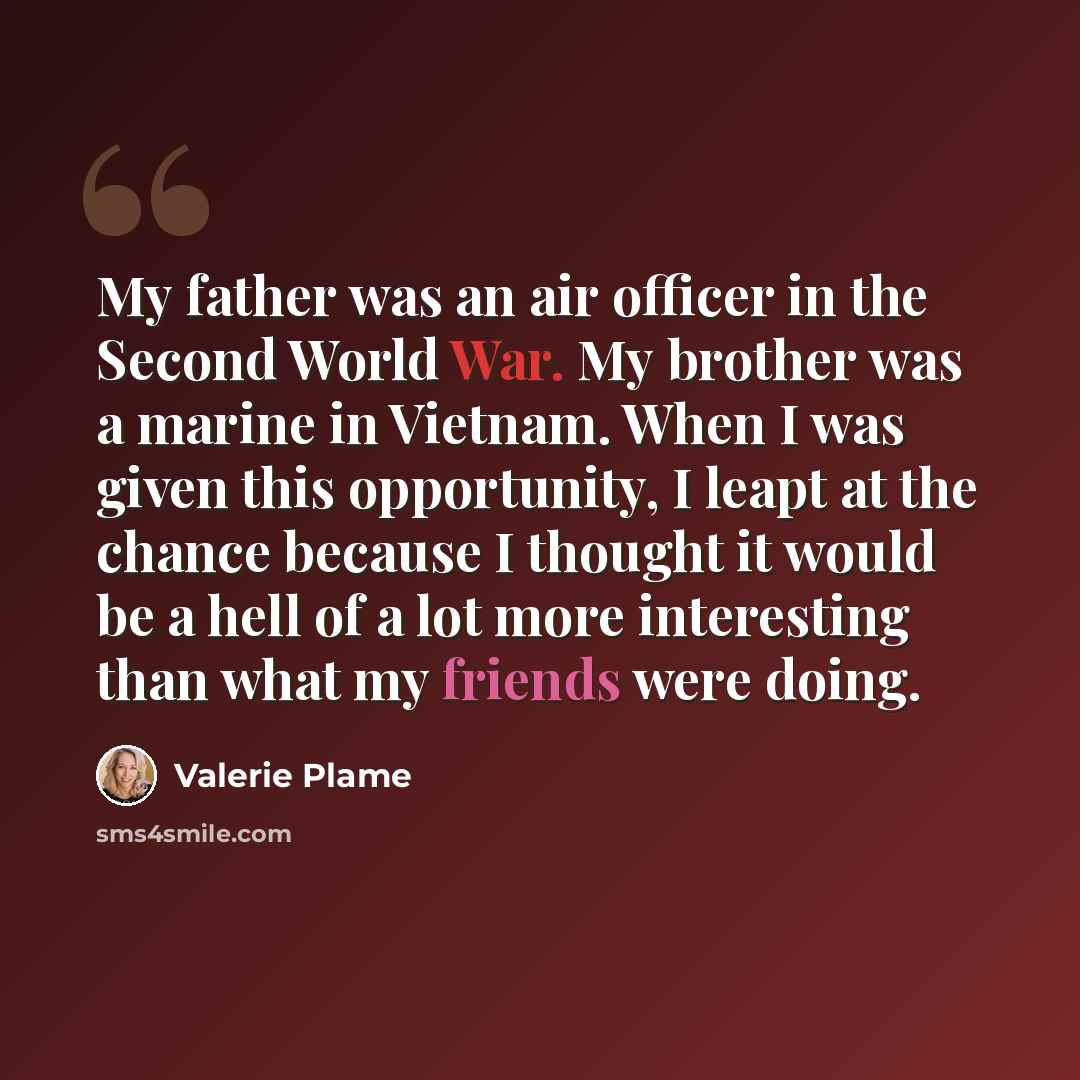 “My father was an air officer in the Second World War. My brother was a marine in Vietnam. When I was given this opportunity, I leapt at the chance because I thought it would be a hell of a lot more interesting than what my friends were doing.” quote by Valerie Plame