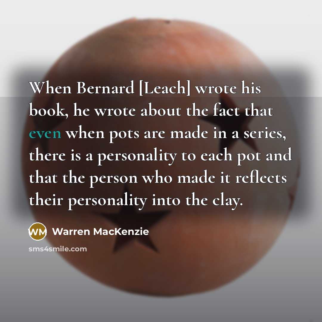 “When Bernard [Leach] wrote his book, he wrote about the fact that even when pots are made in a series, there is a personality to each pot and that the person who made it reflects their personality into the clay.” quote by Warren MacKenzie