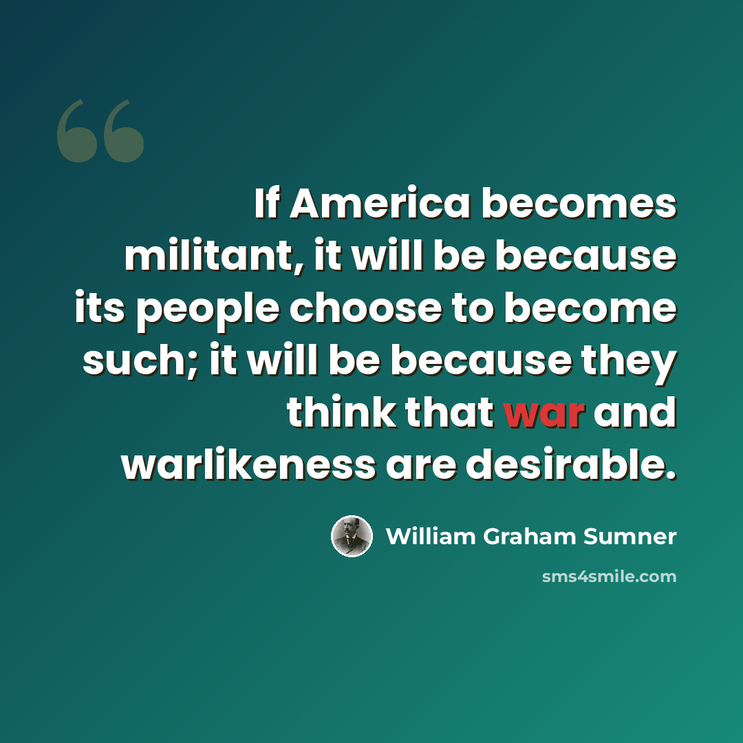 “If America becomes militant, it will be because its people choose to become such; it will be because they think that war and warlikeness are desirable.” quote by William Graham Sumner
