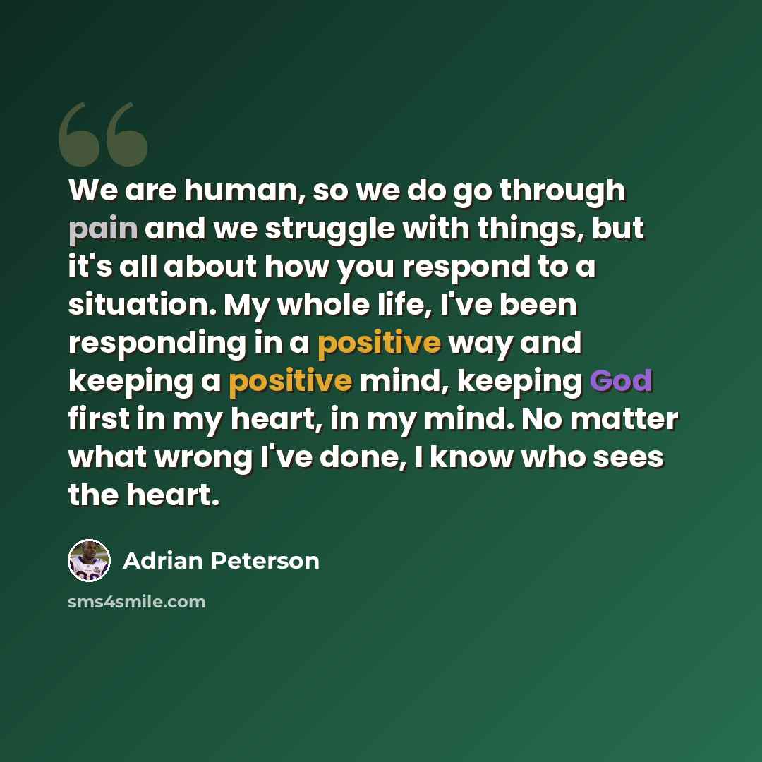 “We are human, so we do go through pain and we struggle with things, but it's all about how you respond to a situation. My whole life, I've been responding in a positive way and keeping a positive mind, keeping God first in my heart, in my mind. No matter what wrong I've done, I know who sees the…” quote by Adrian Peterson