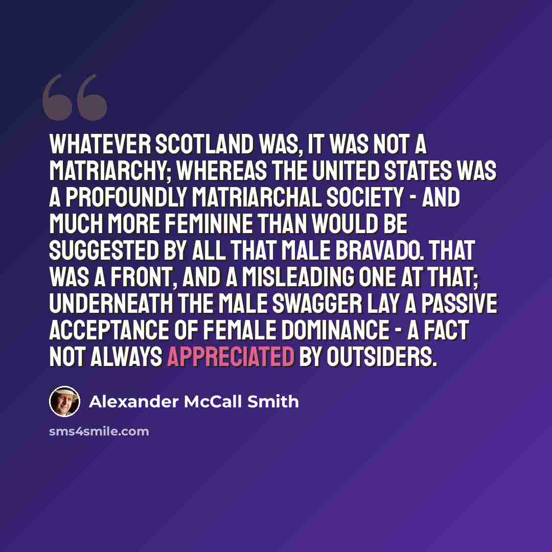 “Whatever Scotland was, it was not a matriarchy; whereas the United States was a profoundly matriarchal society - and much more feminine than would be suggested by all that male bravado. That was a front, and a misleading one at that; underneath the male swagger lay a passive acceptance of female…” quote by Alexander McCall Smith