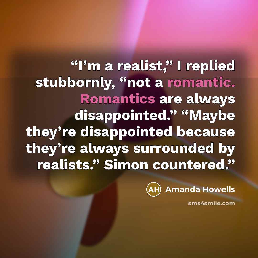 “I’m a realist,” I replied stubbornly, “not a romantic. Romantics are always disappointed.” “Maybe they’re disappointed because they’re always surrounded by realists.” Simon countered.” quote by Amanda Howells