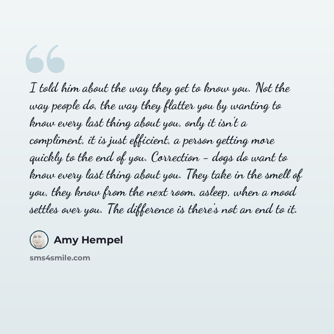 “I told him about the way they get to know you. Not the way people do, the way they flatter you by wanting to know every last thing about you, only it isn't a compliment, it is just efficient, a person getting more quickly to the end of you. Correction - dogs do want to know every last thing about…” quote by Amy Hempel