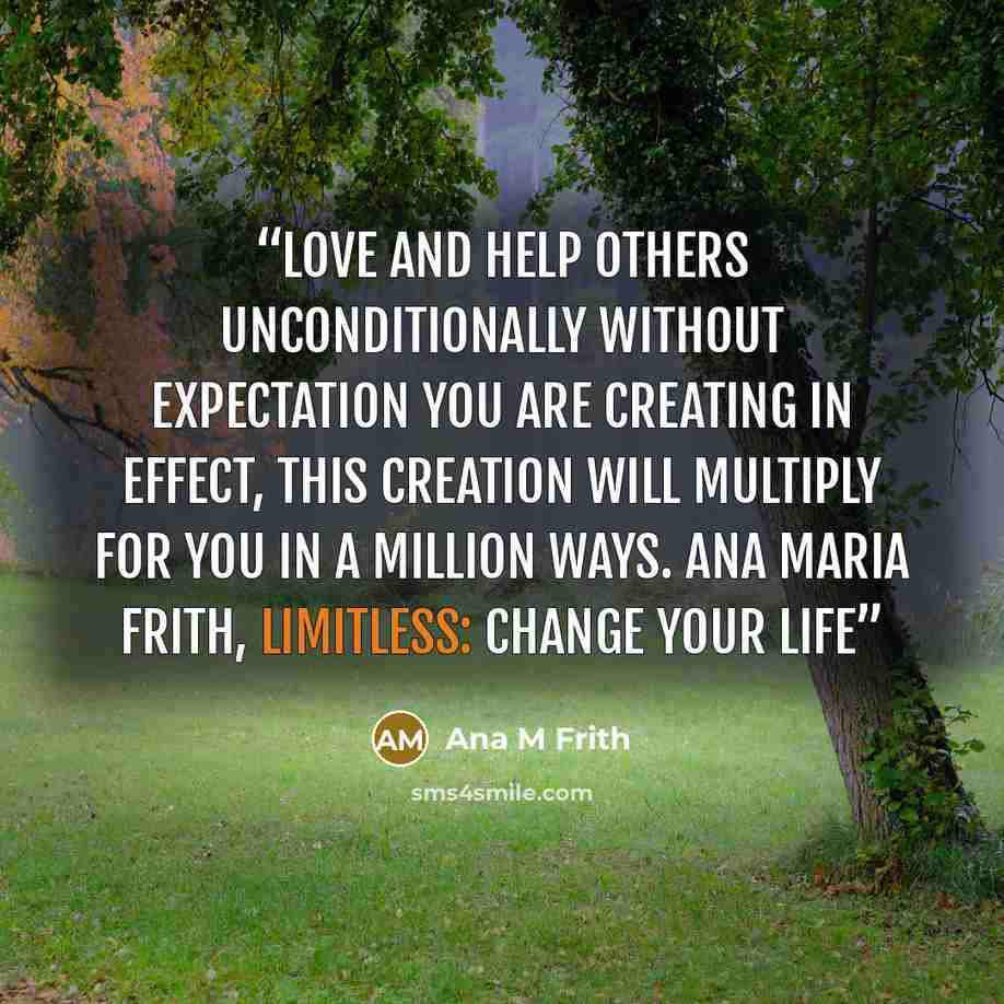 “Love and help others unconditionally without expectation you are creating in effect, this creation will multiply for you in a million ways. Ana Maria Frith, Limitless: Change Your Life” quote by Ana M Frith