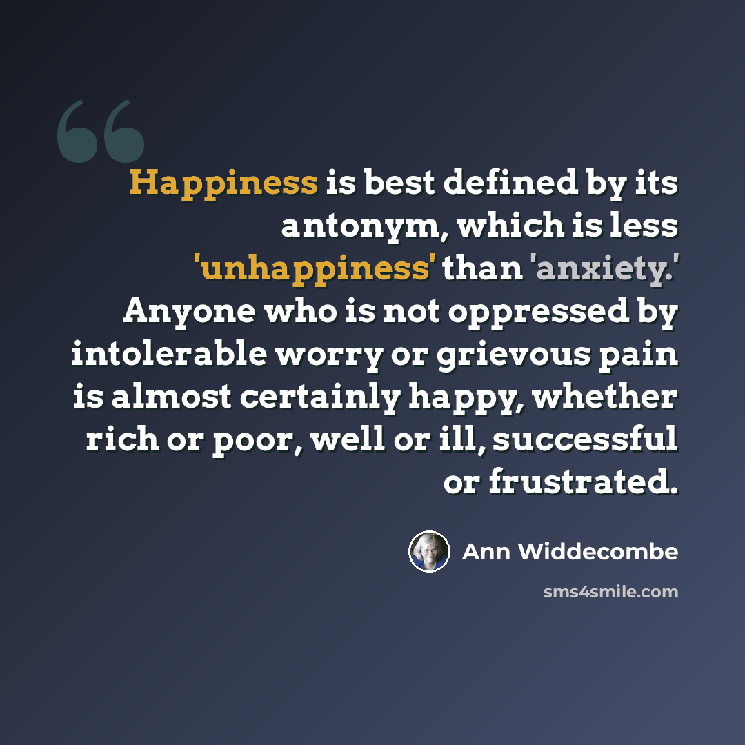 “Happiness is best defined by its antonym, which is less 'unhappiness' than 'anxiety.' Anyone who is not oppressed by intolerable worry or grievous pain is almost certainly happy, whether rich or poor, well or ill, successful or frustrated.” quote by Ann Widdecombe