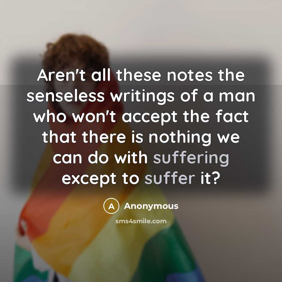 “Aren't all these notes the senseless writings of a man who won't accept the fact that there is nothing we can do with suffering except to suffer it?” quote by Anonymous