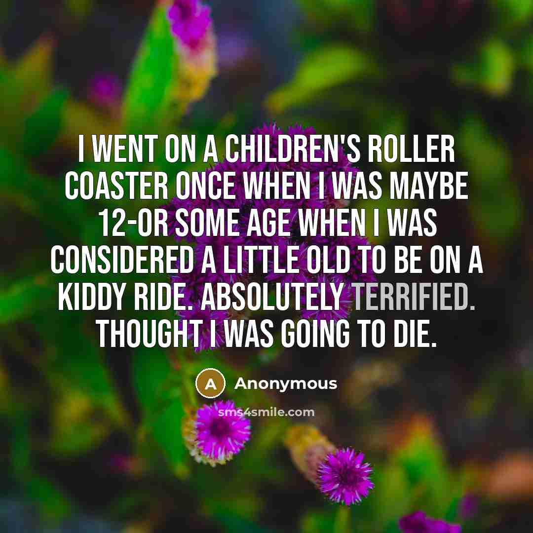 “I went on a children's roller coaster once when I was maybe 12-or some age when I was considered a little old to be on a kiddy ride. Absolutely terrified. Thought I was going to die.” quote by Anonymous
