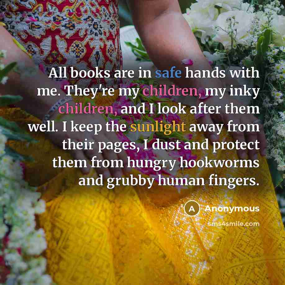 “All books are in safe hands with me. They're my children, my inky children, and I look after them well. I keep the sunlight away from their pages, I dust and protect them from hungry hookworms and grubby human fingers.” quote by Anonymous