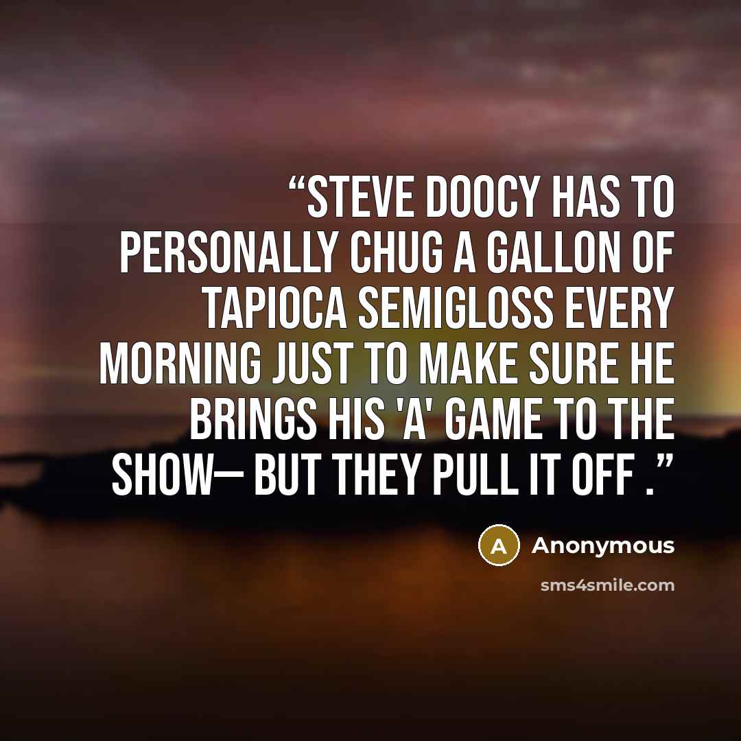 “Steve Doocy has to personally chug a gallon of tapioca semigloss every morning just to make sure he brings his 'A' game to the show— but they pull it off .” quote by Anonymous