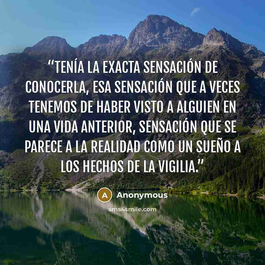 “Tenía la exacta sensación de conocerla, esa sensación que a veces tenemos de haber visto a alguien en una vida anterior, sensación que se parece a la realidad como un sueño a los hechos de la vigilia.” quote by Anonymous