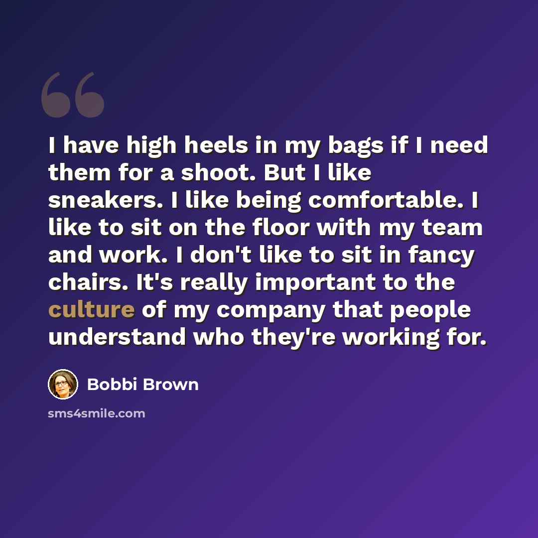 “I have high heels in my bags if I need them for a shoot. But I like sneakers. I like being comfortable. I like to sit on the floor with my team and work. I don't like to sit in fancy chairs. It's really important to the culture of my company that people understand who they're working for.” quote by Bobbi Brown