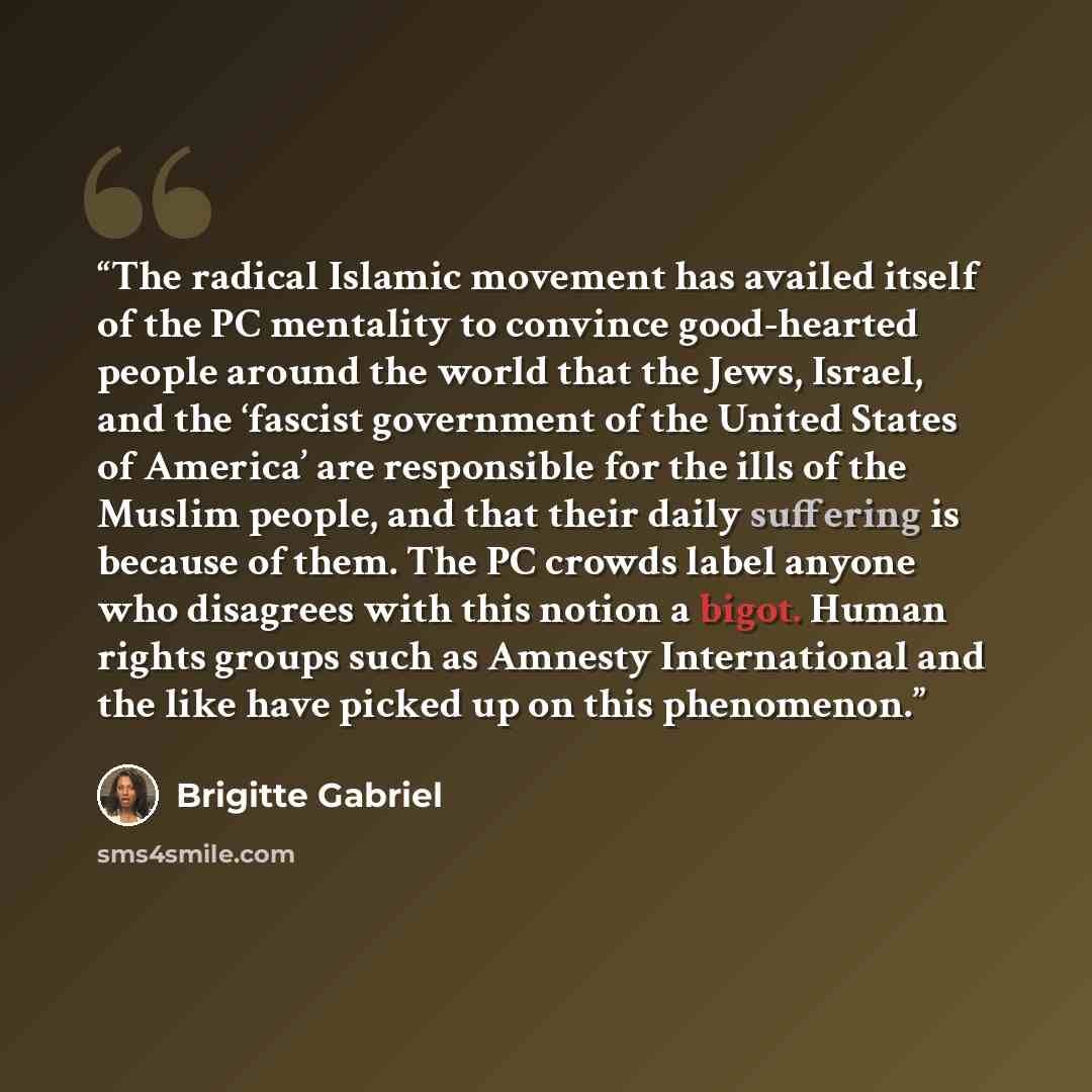 “The radical Islamic movement has availed itself of the PC mentality to convince good-hearted people around the world that the Jews, Israel, and the ‘fascist government of the United States of America’ are responsible for the ills of the Muslim people, and that their daily suffering is because of…” quote by Brigitte Gabriel