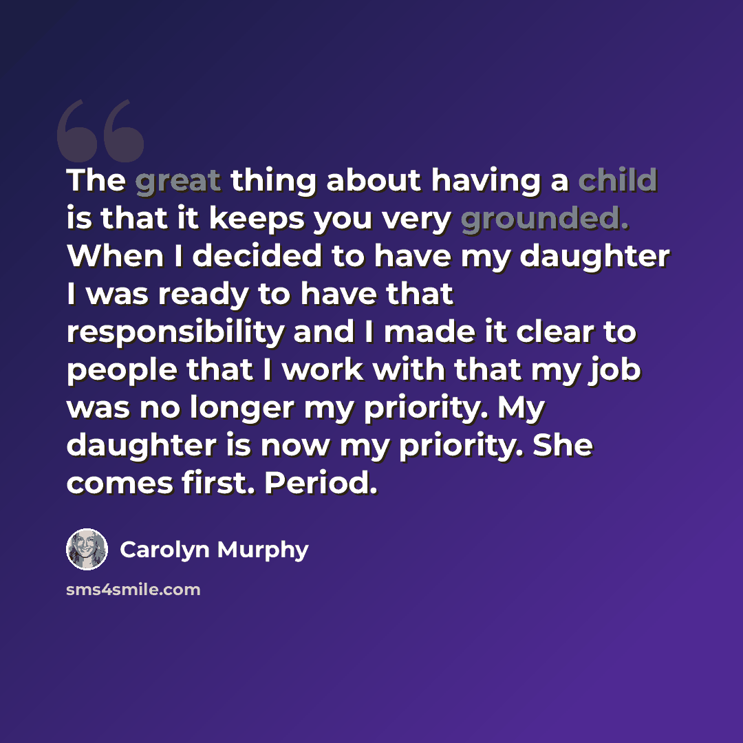 “The great thing about having a child is that it keeps you very grounded. When I decided to have my daughter I was ready to have that responsibility and I made it clear to people that I work with that my job was no longer my priority. My daughter is now my priority. She comes first. Period.” quote by Carolyn Murphy