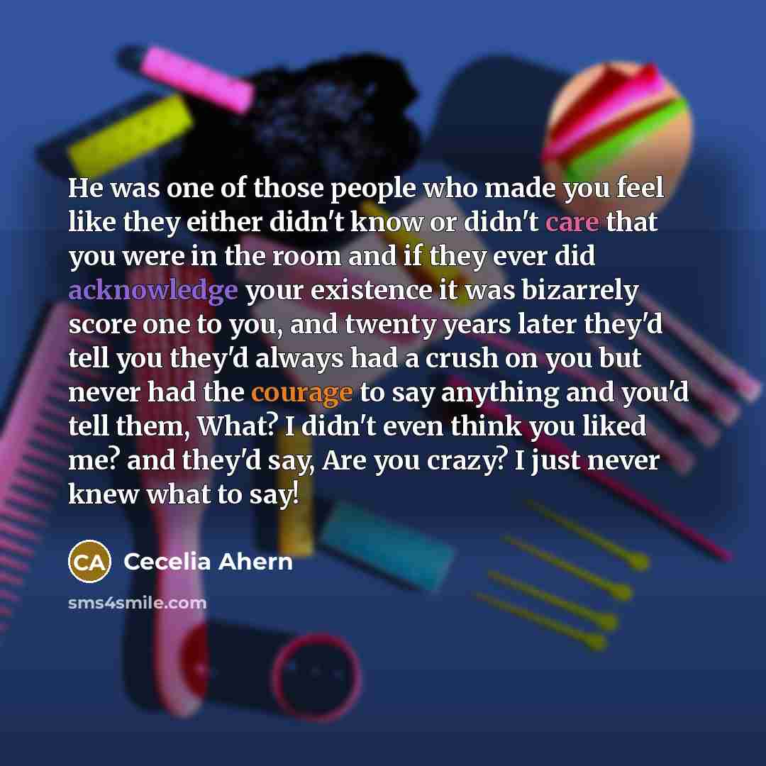 “He was one of those people who made you feel like they either didn't know or didn't care that you were in the room and if they ever did acknowledge your existence it was bizarrely score one to you, and twenty years later they'd tell you they'd always had a crush on you but never had the courage to…” quote by Cecelia Ahern