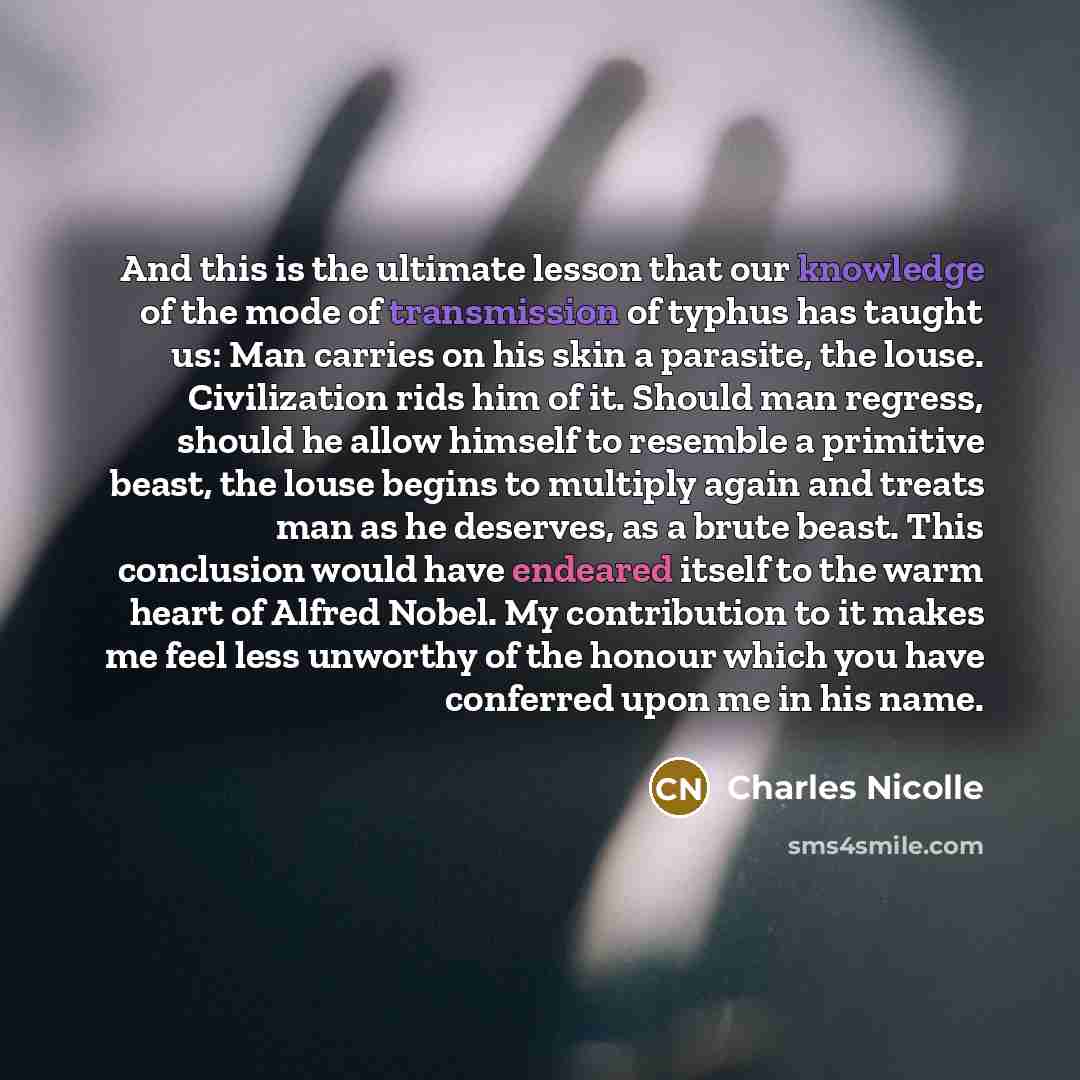“And this is the ultimate lesson that our knowledge of the mode of transmission of typhus has taught us: Man carries on his skin a parasite, the louse. Civilization rids him of it. Should man regress, should he allow himself to resemble a primitive beast, the louse begins to multiply again and…” quote by Charles Nicolle