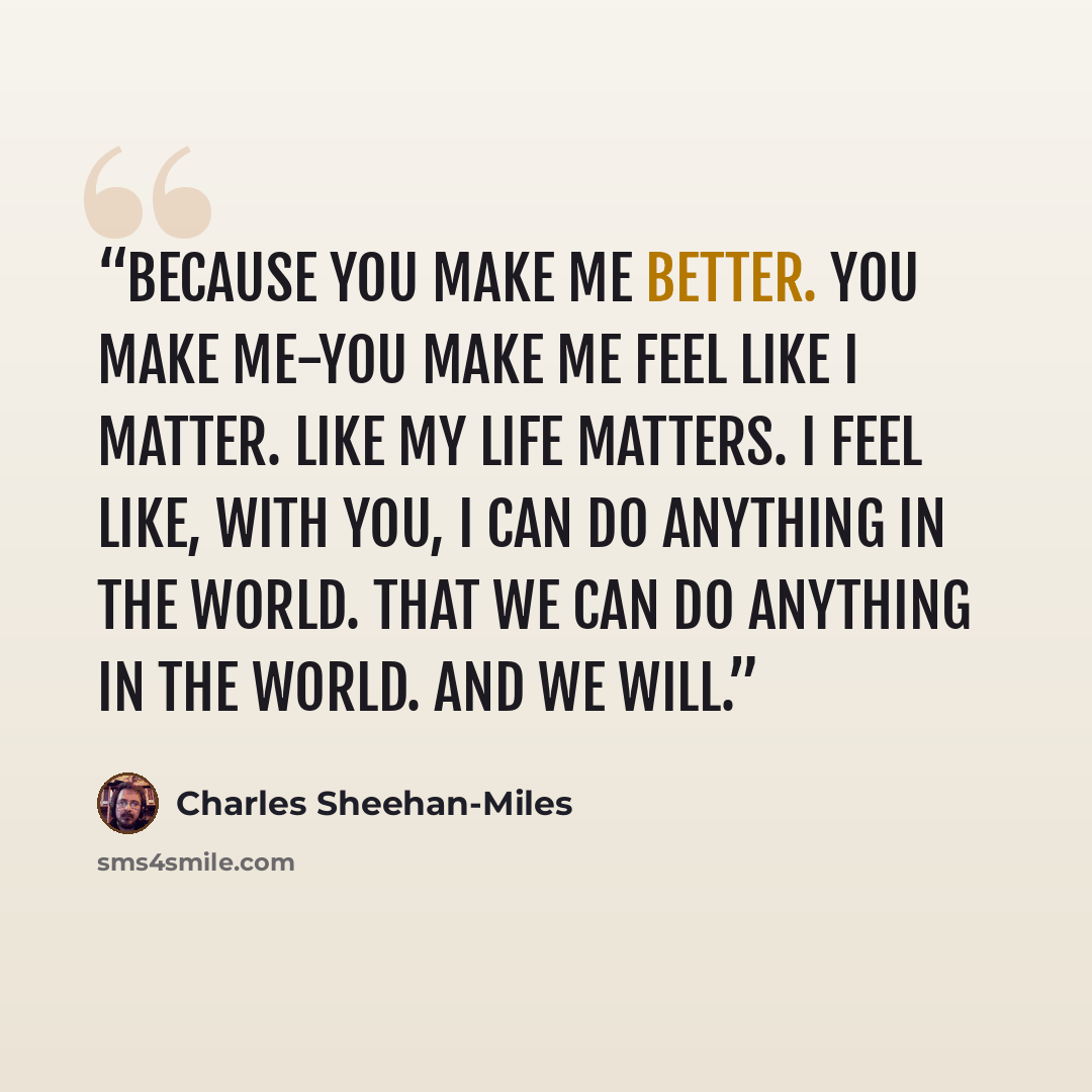“Because you make me better. You make me-you make me feel like I matter. Like my life matters. I feel like, with you, I can do anything in the world. That we can do anything in the world. And we will.” quote by Charles Sheehan-Miles