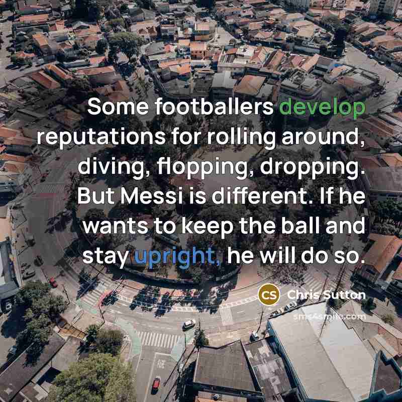 “Some footballers develop reputations for rolling around, diving, flopping, dropping. But Messi is different. If he wants to keep the ball and stay upright, he will do so.” quote by Chris Sutton