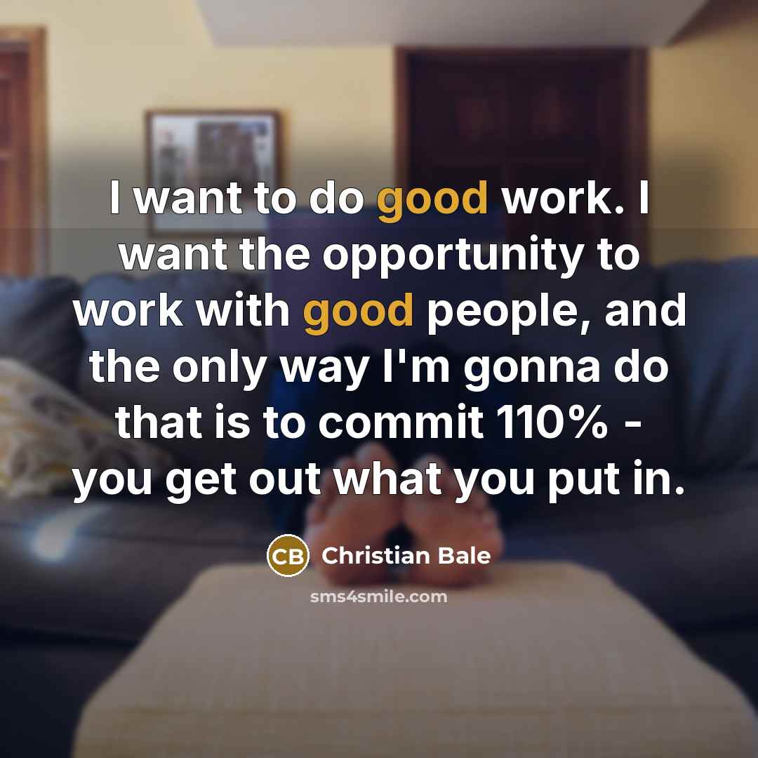 “I want to do good work. I want the opportunity to work with good people, and the only way I'm gonna do that is to commit 110% - you get out what you put in.” quote by Christian Bale
