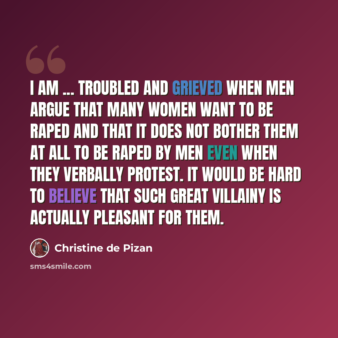 “I am ... troubled and grieved when men argue that many women want to be raped and that it does not bother them at all to be raped by men even when they verbally protest. It would be hard to believe that such great villainy is actually pleasant for them.” quote by Christine de Pizan