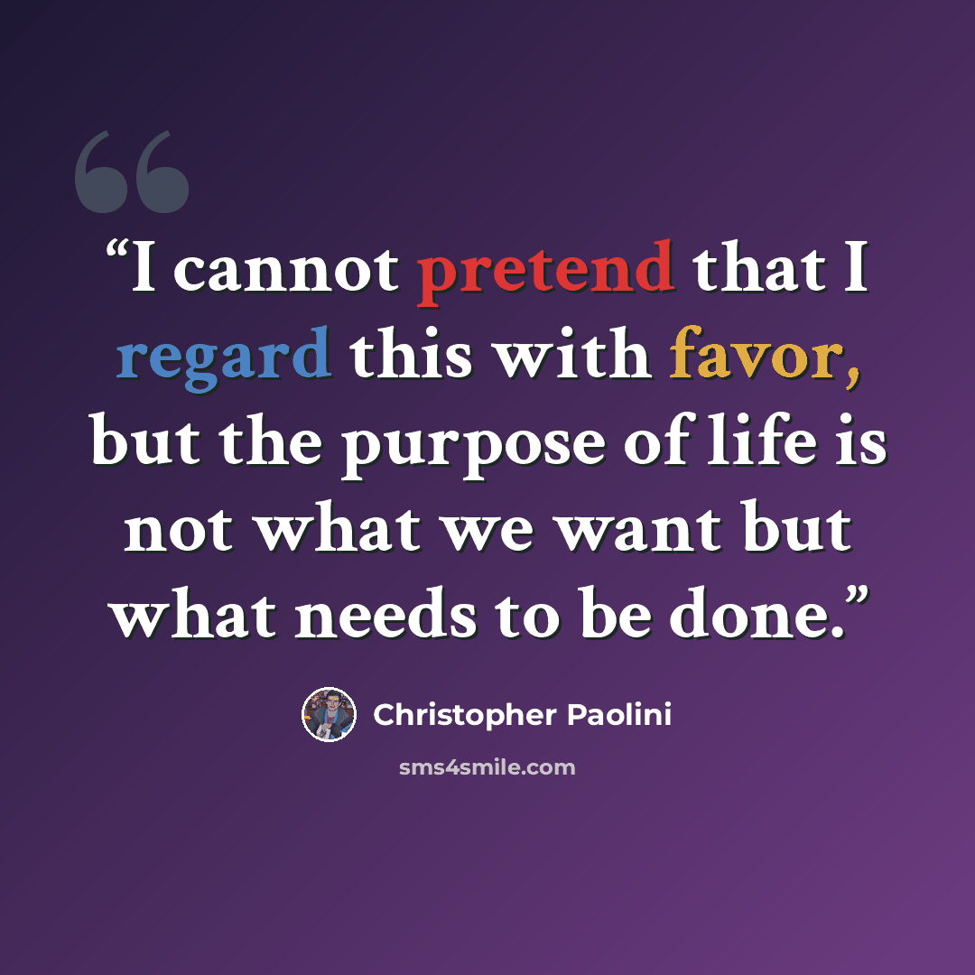 “I cannot pretend that I regard this with favor, but the purpose of life is not what we want but what needs to be done.” quote by Christopher Paolini