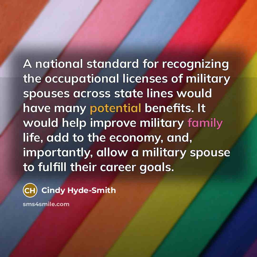 “A national standard for recognizing the occupational licenses of military spouses across state lines would have many potential benefits. It would help improve military family life, add to the economy, and, importantly, allow a military spouse to fulfill their career goals.” quote by Cindy Hyde-Smith