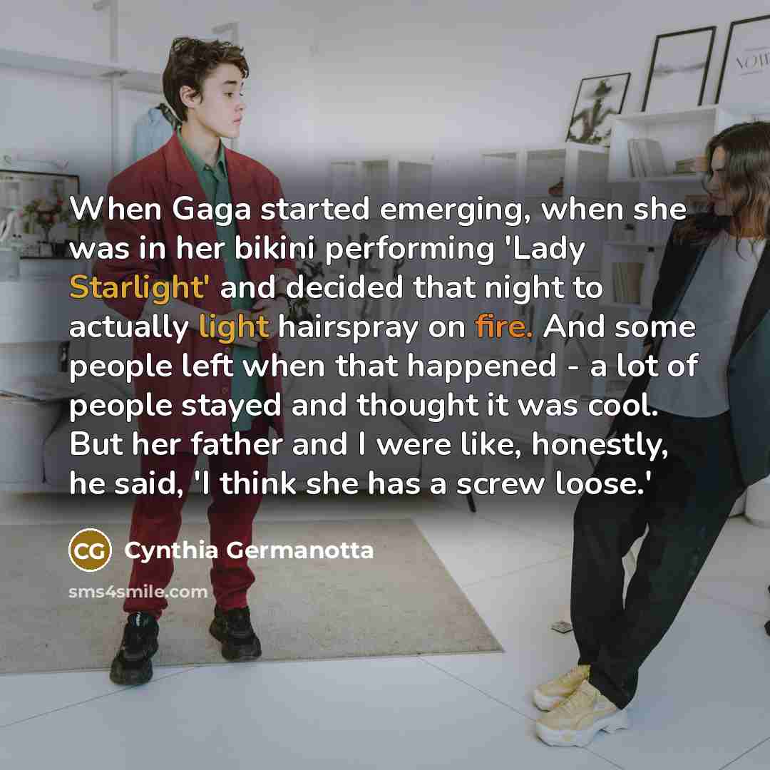 “When Gaga started emerging, when she was in her bikini performing 'Lady Starlight' and decided that night to actually light hairspray on fire. And some people left when that happened - a lot of people stayed and thought it was cool. But her father and I were like, honestly, he said, 'I think she…” quote by Cynthia Germanotta
