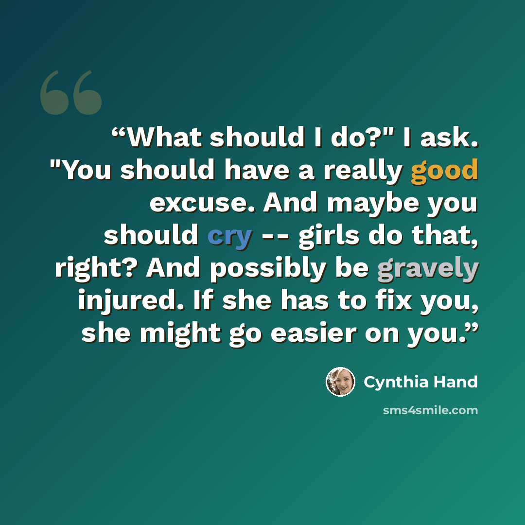 “What should I do?" I ask. "You should have a really good excuse. And maybe you should cry -- girls do that, right? And possibly be gravely injured. If she has to fix you, she might go easier on you.” quote by Cynthia Hand